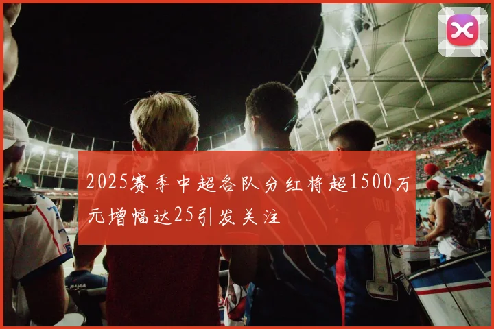 2025赛季中超各队分红将超1500万元增幅达25引发关注