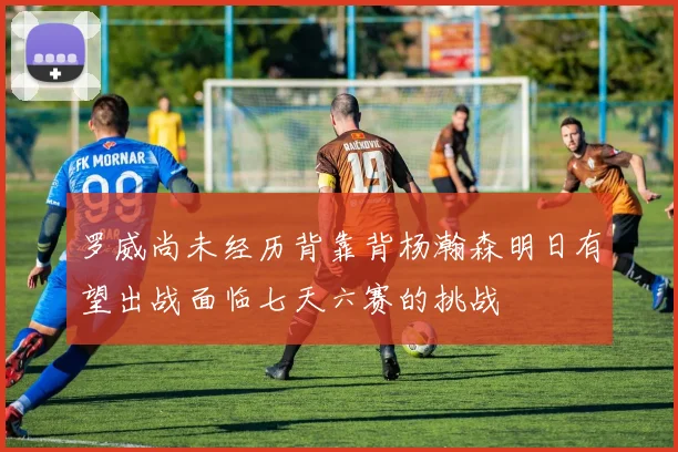 罗威尚未经历背靠背杨瀚森明日有望出战面临七天六赛的挑战