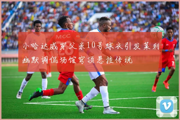 小哈达威穿父亲10号球衣引发莱利幽默调侃场馆穹顶悬挂传说