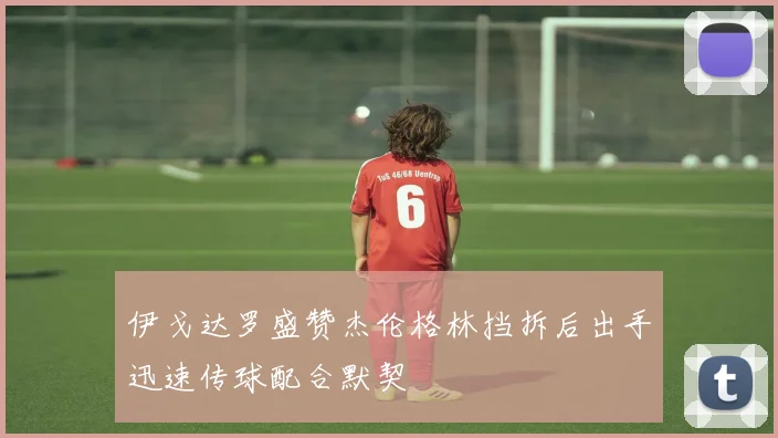 伊戈达罗盛赞杰伦格林挡拆后出手迅速传球配合默契