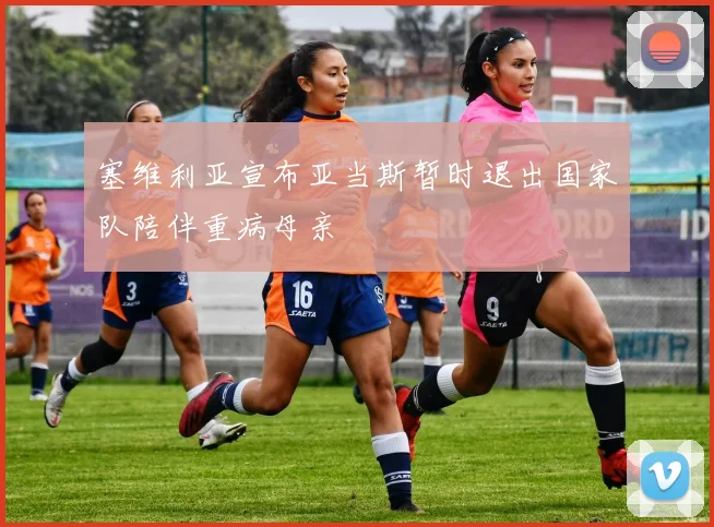 塞维利亚宣布亚当斯暂时退出国家队陪伴重病母亲