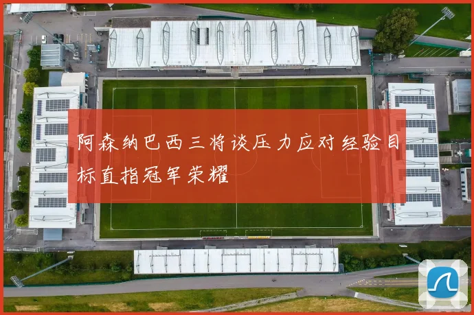 阿森纳巴西三将谈压力应对经验目标直指冠军荣耀