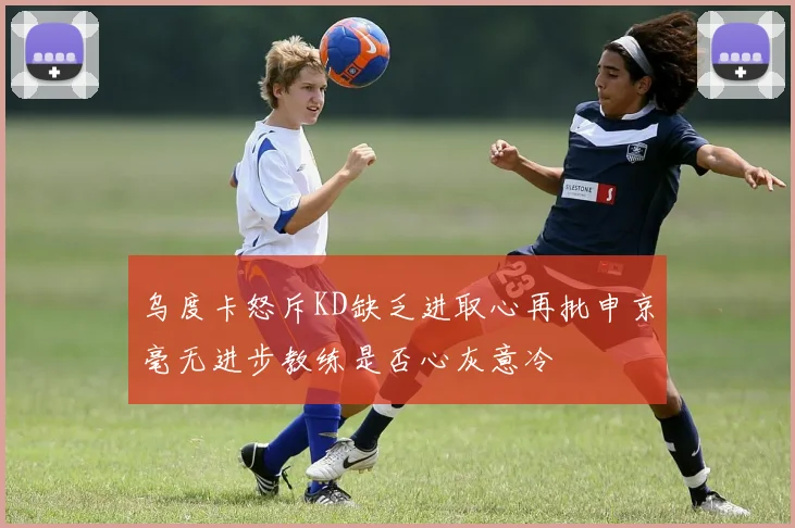 乌度卡怒斥KD缺乏进取心再批申京毫无进步教练是否心灰意冷