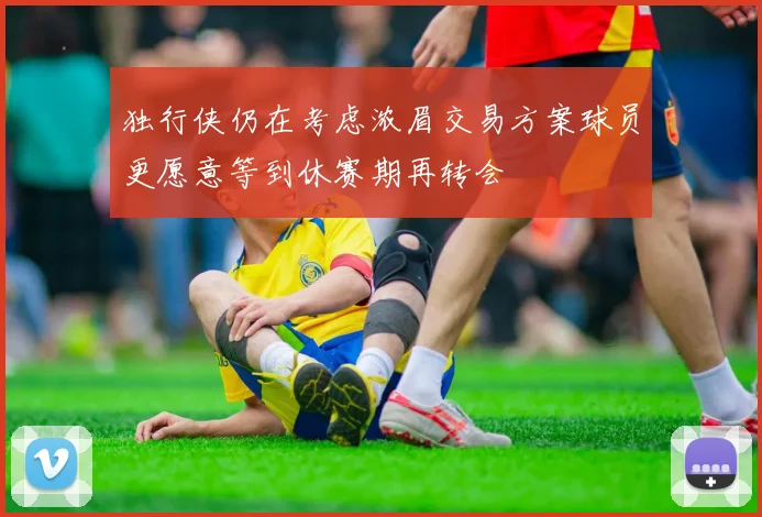 独行侠仍在考虑浓眉交易方案球员更愿意等到休赛期再转会