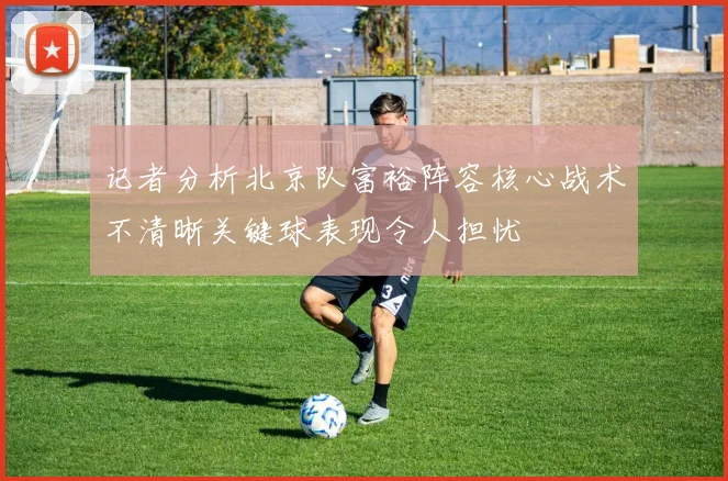 记者分析北京队富裕阵容核心战术不清晰关键球表现令人担忧