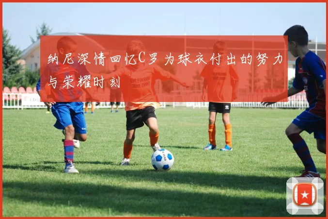 纳尼深情回忆C罗为球衣付出的努力与荣耀时刻