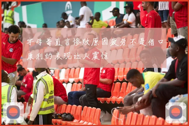 字母哥直言惨败原因疲劳不是借口康利的表现让人震惊