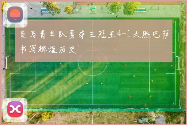皇马青年队勇夺三冠王4-1大胜巴萨书写辉煌历史