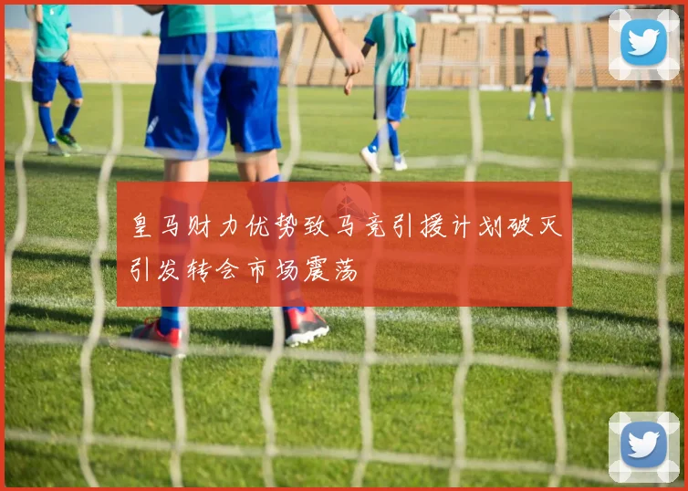 皇马财力优势致马竞引援计划破灭引发转会市场震荡
