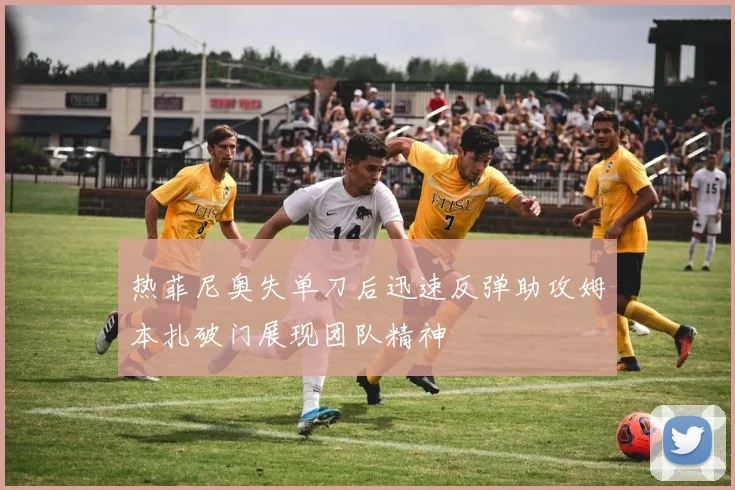 热菲尼奥失单刀后迅速反弹助攻姆本扎破门展现团队精神