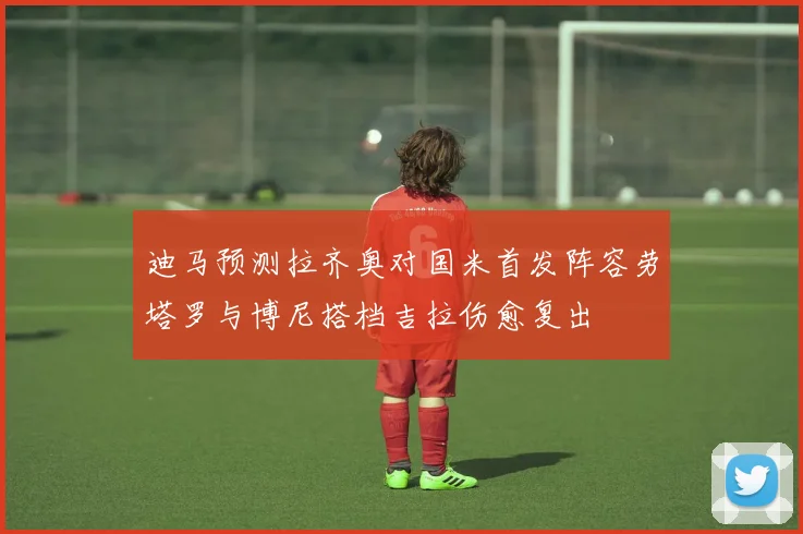 迪马预测拉齐奥对国米首发阵容劳塔罗与博尼搭档吉拉伤愈复出