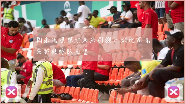 国米高层谋划未来引援计划比塞克或将被球队出售