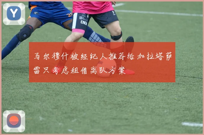 马尔穆什被经纪人推荐给加拉塔萨雷只考虑租借离队方案