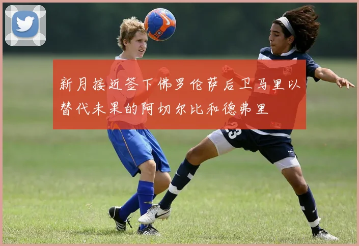 新月接近签下佛罗伦萨后卫马里以替代未果的阿切尔比和德弗里