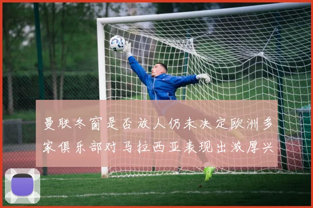 曼联冬窗是否放人仍未决定欧洲多家俱乐部对马拉西亚表现出浓厚兴趣