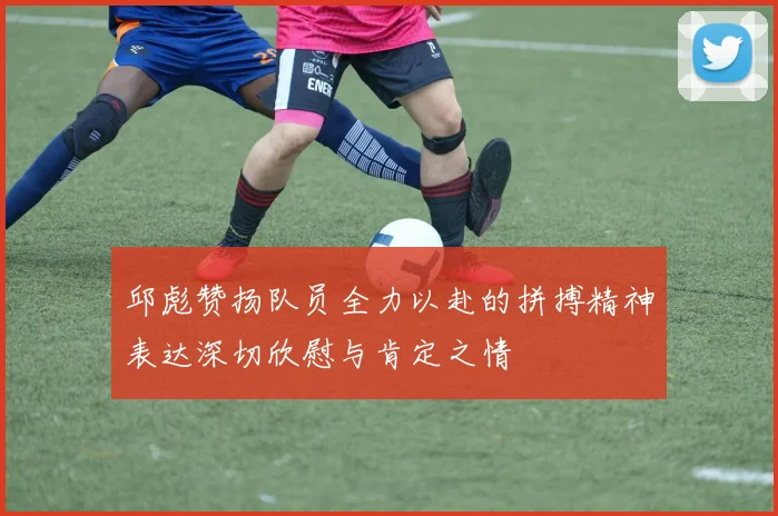 邱彪赞扬队员全力以赴的拼搏精神表达深切欣慰与肯定之情
