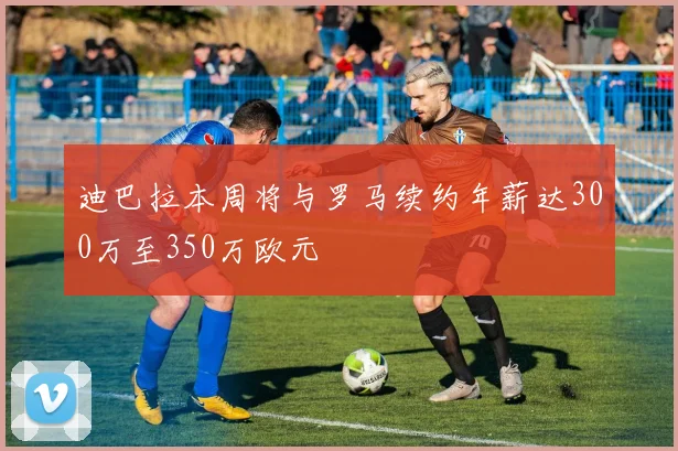 迪巴拉本周将与罗马续约年薪达300万至350万欧元