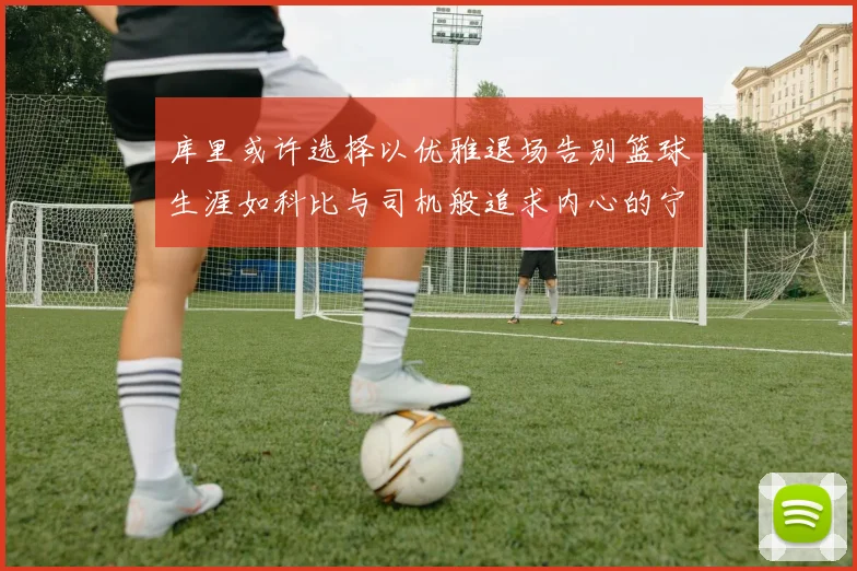 库里或许选择以优雅退场告别篮球生涯如科比与司机般追求内心的宁静