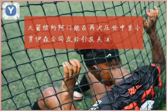 火箭续约阿门能否再次压价申京小贾伊森合同友好引发关注