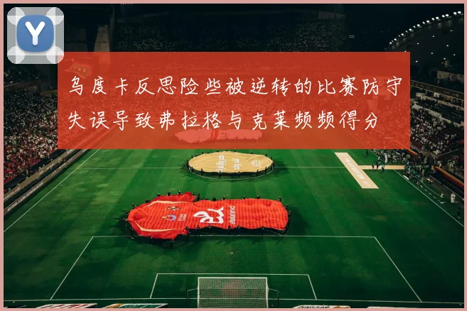 乌度卡反思险些被逆转的比赛防守失误导致弗拉格与克莱频频得分