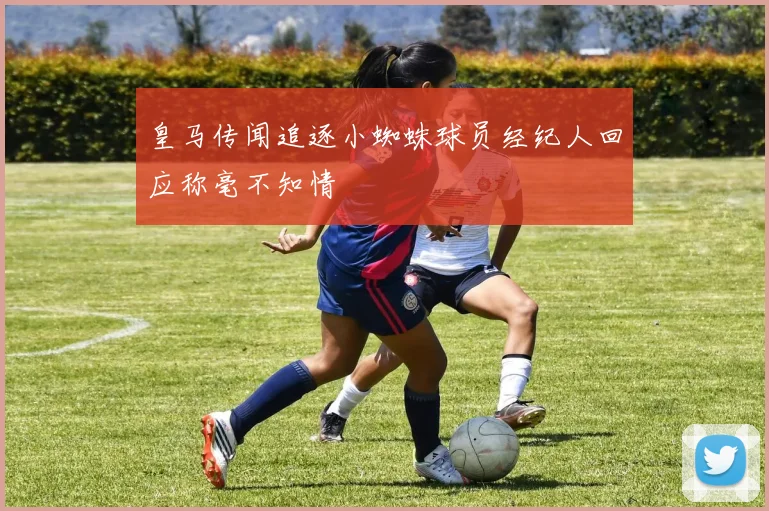 皇马传闻追逐小蜘蛛球员经纪人回应称毫不知情