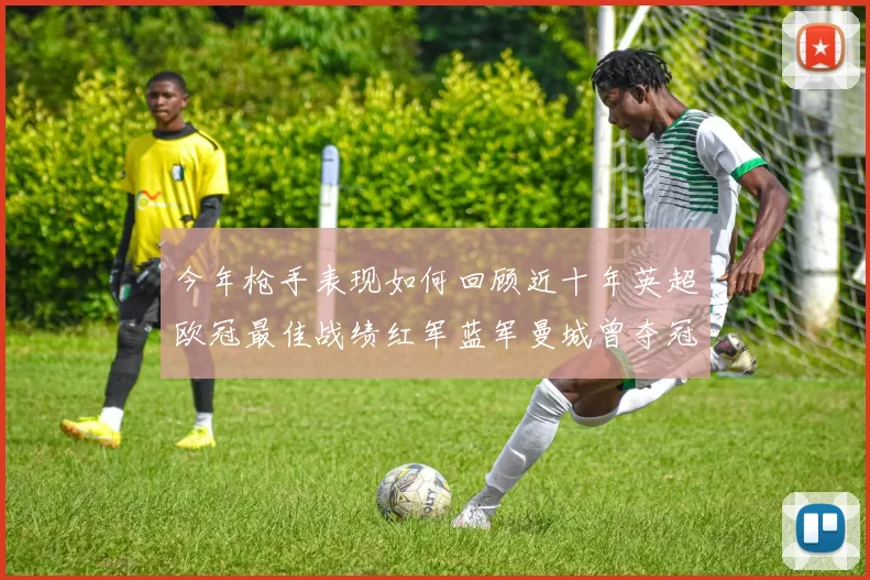 今年枪手表现如何回顾近十年英超欧冠最佳战绩红军蓝军曼城曾夺冠