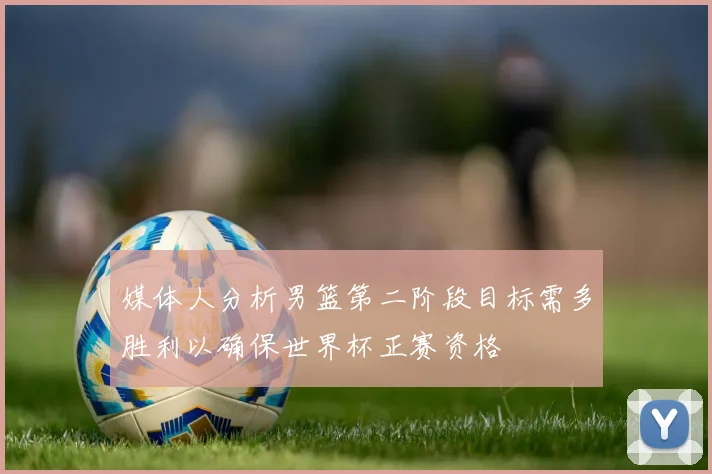 媒体人分析男篮第二阶段目标需多胜利以确保世界杯正赛资格
